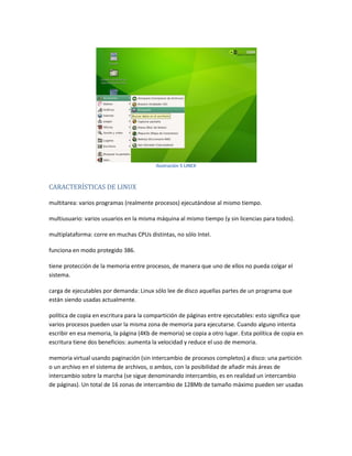 Ilustración 5 LINEX
CARACTERÍSTICAS DE LINUX
multitarea: varios programas (realmente procesos) ejecutándose al mismo tiempo.
multiusuario: varios usuarios en la misma máquina al mismo tiempo (y sin licencias para todos).
multiplataforma: corre en muchas CPUs distintas, no sólo Intel.
funciona en modo protegido 386.
tiene protección de la memoria entre procesos, de manera que uno de ellos no pueda colgar el
sistema.
carga de ejecutables por demanda: Linux sólo lee de disco aquellas partes de un programa que
están siendo usadas actualmente.
política de copia en escritura para la compartición de páginas entre ejecutables: esto significa que
varios procesos pueden usar la misma zona de memoria para ejecutarse. Cuando alguno intenta
escribir en esa memoria, la página (4Kb de memoria) se copia a otro lugar. Esta política de copia en
escritura tiene dos beneficios: aumenta la velocidad y reduce el uso de memoria.
memoria virtual usando paginación (sin intercambio de procesos completos) a disco: una partición
o un archivo en el sistema de archivos, o ambos, con la posibilidad de añadir más áreas de
intercambio sobre la marcha (se sigue denominando intercambio, es en realidad un intercambio
de páginas). Un total de 16 zonas de intercambio de 128Mb de tamaño máximo pueden ser usadas
 