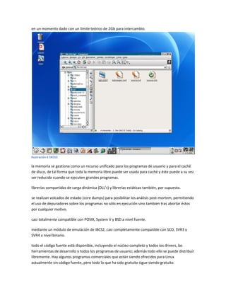en un momento dado con un límite teórico de 2Gb para intercambio.
Ilustración 6 SKOLE
la memoria se gestiona como un recurso unificado para los programas de usuario y para el caché
de disco, de tal forma que toda la memoria libre puede ser usada para caché y éste puede a su vez
ser reducido cuando se ejecuten grandes programas.
librerías compartidas de carga dinámica (DLL's) y librerías estáticas también, por supuesto.
se realizan volcados de estado (core dumps) para posibilitar los análisis post-mortem, permitiendo
el uso de depuradores sobre los programas no sólo en ejecución sino también tras abortar éstos
por cualquier motivo.
casi totalmente compatible con POSIX, System V y BSD a nivel fuente.
mediante un módulo de emulación de iBCS2, casi completamente compatible con SCO, SVR3 y
SVR4 a nivel binario.
todo el código fuente está disponible, incluyendo el núcleo completo y todos los drivers, las
herramientas de desarrollo y todos los programas de usuario; además todo ello se puede distribuir
libremente. Hay algunos programas comerciales que están siendo ofrecidos para Linux
actualmente sin código fuente, pero todo lo que ha sido gratuito sigue siendo gratuito.
 