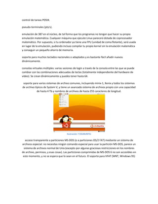 control de tareas POSIX.
pseudo-terminales (pty's).
emulación de 387 en el núcleo, de tal forma que los programas no tengan que hacer su propia
emulación matemática. Cualquier máquina que ejecute Linux parecerá dotada de coprocesador
matemático. Por supuesto, si tu ordenador ya tiene una FPU (unidad de coma flotante), será usada
en lugar de la emulación, pudiendo incluso compilar tu propio kernel sin la emulación matemática
y conseguir un pequeño ahorro de memoria.
soporte para muchos teclados nacionales o adaptados y es bastante fácil añadir nuevos
dinámicamente.
consolas virtuales múltiples: varias sesiones de login a través de la consola entre las que se puede
cambiar con las combinaciones adecuadas de teclas (totalmente independiente del hardware de
video). Se crean dinámicamente y puedes tener hasta 64.
soporte para varios sistemas de archivo comunes, incluyendo minix-1, Xenix y todos los sistemas
de archivo típicos de System V, y tiene un avanzado sistema de archivos propio con una capacidad
de hasta 4 Tb y nombres de archivos de hasta 255 caracteres de longitud.
Ilustración 7 EDUBUNTIU
acceso transparente a particiones MS-DOS (o a particiones OS/2 FAT) mediante un sistema de
archivos especial: no necesitas ningún comando especial para usar la partición MS-DOS, parece un
sistema de archivos normal de Unix (excepto por algunas graciosas restricciones en los nombres
de archivo, permisos, y esas cosas). Las particiones comprimidas de MS-DOS 6 no son accesibles en
este momento, y no se espera que lo sean en el futuro. El soporte para VFAT (WNT, Windows 95)
 