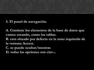 3. El panel de navegación.
A. Contiene los elementos de la base de datos que
vamos creando, como las tablas.
B. esta situado por defecto en la zona izquierda de
la ventana Access.
C. se puede ocultar/mostrar.
D. todas las opciones son ciertas.
 