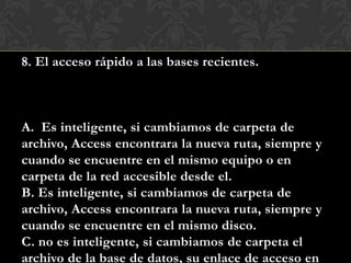 8. El acceso rápido a las bases recientes.
A. Es inteligente, si cambiamos de carpeta de
archivo, Access encontrara la nueva ruta, siempre y
cuando se encuentre en el mismo equipo o en
carpeta de la red accesible desde el.
B. Es inteligente, si cambiamos de carpeta de
archivo, Access encontrara la nueva ruta, siempre y
cuando se encuentre en el mismo disco.
C. no es inteligente, si cambiamos de carpeta el
archivo de la base de datos, su enlace de acceso en
 