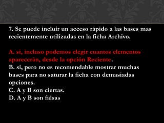 7. Se puede incluir un acceso rápido a las bases mas
recientemente utilizadas en la ficha Archivo.
A. si, incluso podemos elegir cuantos elementos
aparecerán, desde la opción Reciente.
B. si, pero no es recomendable mostrar muchas
bases para no saturar la ficha con demasiadas
opciones.
C. A y B son ciertas.
D. A y B son falsas
 