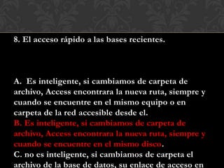 8. El acceso rápido a las bases recientes.
A. Es inteligente, si cambiamos de carpeta de
archivo, Access encontrara la nueva ruta, siempre y
cuando se encuentre en el mismo equipo o en
carpeta de la red accesible desde el.
B. Es inteligente, si cambiamos de carpeta de
archivo, Access encontrara la nueva ruta, siempre y
cuando se encuentre en el mismo disco.
C. no es inteligente, si cambiamos de carpeta el
archivo de la base de datos, su enlace de acceso en
 