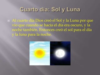 

Al cuarto día Dios creó el Sol y la Luna por que
vio que cuando se hacía el día era oscuro, y la
noche también. Entonces creó el sol para el día
y la luna para la noche.

 