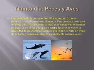 

Una vez creado la Luna y el Sol, Dios se encontró con un
problema: no había nadie en el mundo. Para combatir esto, sacó
un moco de su nariz y lo tiró al mar, en ese momento se crearon
los peces .Pero al ver que el cielo estaba desierto, se vio en la
necesidad de crear animales aéreos, por lo que se cortó un trozo
de su barba y lo lanzó al aire, en ese momento nacen las aves.

 