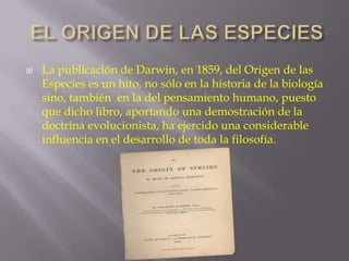 

La publicación de Darwin, en 1859, del Origen de las
Especies es un hito, no sólo en la historia de la biología
sino, también en la del pensamiento humano, puesto
que dicho libro, aportando una demostración de la
doctrina evolucionista, ha ejercido una considerable
influencia en el desarrollo de toda la filosofía.

 