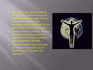 





Las teorías que aporto Darwin
desecho las creencias de que el
hombre poseía un origen divino
y demostró que los seres
humanos eran el resultado de un
proceso de desarrollo biológico.
Opuso teorías científicas frente a
las religiosas, provocando un
impacto en la forma de pensar y
creo encendidos debates.
La consecuencia lógica de estas
teorías fue demostrar que el
hombre no era el centro del
universo.

 