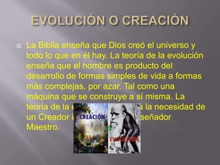

La Biblia enseña que Dios creó el universo y
todo lo que en él hay. La teoría de la evolución
enseña que el hombre es producto del
desarrollo de formas simples de vida a formas
más complejas, por azar. Tal como una
máquina que se construye a sí misma. La
teoría de la evolución descarta la necesidad de
un Creador inteligente o un Diseñador
Maestro.

 