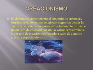 

Se denomina creacionismo al conjunto de creencias,
inspiradas en doctrinas religiosas, según las cuales la
Tierra y cada ser vivo que existe actualmente proviene
de un acto de creación por uno o varios seres divinos,
cuyo acto de creación fue llevado a cabo de acuerdo
con un propósito divino.

 