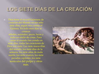 

Dios tiene el record Guinness de
creación del Mundo en tan sólo
siete días, según nos cuenta el
Génesis. En todo esos días se
crearon
árboles, animales, peces, luces y
todo un sinfín de cosas. Para
variar el mundo fue creado en
siete días, todas las creaciones de
Dios son siete: Las siete maravillas
del mundo, los siete días de la
semana, los siete años de mala
suerte, los siete enanos, los siete
pecados capitales ,los siete
tentáculos del pulpo y otras

más.

 