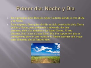 



En el principio Creó Dios los cielos y la tierra donde se creó el Día
y la Noche.
Para empezar, Dios quiso dividir un ciclo de rotación de la Tierra
en Día y Noche, para ordenarla y rellenarla. Sin más
esfuerzo, alejó a las tinieblas y las llamó Noche. Al rato
después, hizo la luz a la que llamó Día. Por supuesto el tipo es
omnipotente pero en una muestra de flojera absoluta dijo lo que
sería el mantra de sus futuros hijos.

 