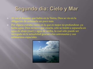 



Al ver el desastre que había en la Tierra, Dios se vio en la
obligación de ordenarla un poco más.
Por alguna extraña razón en la que es mejor no profundizar ,ya
había agua. Dios no tuvo que crearla, sólo se limitó a separarla en
agua de abajo (mar) y agua de arriba, la cual sólo puede ser
navegada en la actualidad gracias a los astronautas y sus
submarinos espaciales

 