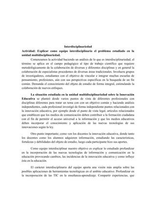 Interdisciplinariedad
Actividad: Explicar como equipo interdisciplinario el problema estudiado en la
unidad multidisciplinariedad.
Comenzamos la actividad haciendo un análisis de lo que es interdisciplinariedad, el
término se aplica en el campo pedagógico al tipo de trabajo científico que requiere
metodológicamente de la colaboración de diversas y diferentes disciplinas y en general la
colaboración de especialistas procedentes de diversas áreas tradicionales. Involucra grupos
de investigadores, estudiantes con el objetivo de vincular e integrar muchas escuelas de
pensamiento, profesiones, aún con sus perspectivas específicas en la busqueda de un fin
común. Demanda el conocimiento del objeto de estudio de forma integral, estimulando la
colaboración de nuevos enfoques.
La situación estudiada en la unidad multidisciplinariedad sobre la Innovación
Educativa se planteó desde varios puntos de vista de diferentes profesionales con
disciplinas diferentes para tratar un tema con con un objetivo común y haciendo análisis
independientes, cada profesional investigó de forma independiente puntos relacionados con
la innovación educativa, por ejemplo desde el punto de vista legal, articulos relacionados
que establecen que los medios de comunicación deben contribuir a la formación ciudadana
con el fin de permitir el acceso universal a la información y que los medios educativos
deben incorporar el conocimiento y aplicación de las nuevas tecnologías de sus
innovaciones según la ley.
Otro punto importante; como ven los docentes la innovación educativa, donde tanto
los docentes como los alumnos adquieren información, estudiando las caracteristicas,
fortalezas y debilidades del objeto de estudio, luego cada participante hizo sus aportes.
Como equipo interdisciplinar nuestro objetivo es explicar lo estudiado profundizar
en la incorporación de las nuevas tecnologías de información y comunicación en la
educación provocando cambios, las incidencias de la innovación educativa y como influye
ésta en la educación.
El carácter interdisciplinario del equipo aporta una visión más amplia sobre las
posibles aplicaciones de herramientas tecnológicas en el ambito educativo. Profundizar en
la incorporación de las TIC en la enseñanza-aprendizaje. Compartir experiencias, que

 