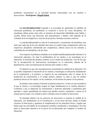 problemas encontramos en la actividad docente relacionados con los cambios o
innovaciones. Participante: Magali Ochoa

La interdisciplinariedad responde a la necesidad de aprehender la realidad, de
solucionar problemas, los problemas se resuelven a través de varias disciplinas, los
estudiantes deben actuar entre ellos en términos de desarrollar habilidades para hablar y
escribir, firmes hacia una dirección, unir pensamientos e ideales, todo depende de la
voluntad, de la investigación y creación de proyectos, fomentar acciones creativas.
La interdisciplinariedad se trata de la interacción y cruzamiento de disciplinas, por
tanto que cada una de las que abordan ésta tarea en común tenga competencias sobre sus
respectivas disciplinas entendiendo por competencia, saberes acerca de los métodos y
contenidos de sus disciplinas y de las otras.
Con respecto al problema estudiado en la unidad multidisciplinariedad referente a la
innovación educativa. Se situó la problemática de los medios y las tecnologías en la
educación, la tecnificación produce cambios en los modos de producción. Uno de los ejes
fue la incorporación de innovaciones tecnológicas en la educación, además de la
planificación, como racionalización de relación entre medios y fines.
El supuesto es que esas incorporaciones incrementan la calidad de la educación. No
es posible comprender el desarrollo de los medios y tecnologías en educación aisladamente
de la comprensión y la práctica, se requiere de una articulación entre el campo de la
producción de conocimiento y el campo político cultural. La idea es que los medios
producen efectos en los sujetos, en las conductas, en las formas de pensar, en las praticas.
Se planteó como maneja el docente la practica educativa, vivmos en una sociedad en
la que la ciencia y la tecnología ocupan un lugar fundamental en el sistema educativo.
Contribuir a que se adquieran los instrumentos y destrezas adecuadas y pertinentes para
aprender y seguir aprendiendo de manera que puedan conocer, interpretar y actuar en el
mundo que les toque vivir, donde lo único constante sería el cambio la innovación.
El principal objetivo de los procesos de innovación es mejorar la calidad de la
educación, con fundamentos en la Constitución y en las leyes del pais, donde el Estado
reconoce la Innovación y garantiza el cumplimiento de los principios éticos y legales que
deben regir las actividades de investigación científica, humanistas y tecnológicas. Por otra
parte la innovación educativa en la praxis ha revolucionado por completo el modelo de
educación.

 