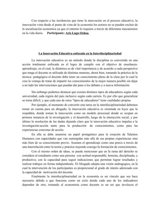 Con respecto a las incidencias que tiene la innovación en el proceso educativo, la
innovación vista desde el punto de vista de la economía los actores no se pueden excluir de
la socialización economica ya que el entorno lo requiere a través de diferentes mecanismos
en la vida diaria. Participante: Aris Lugo Ochoa

La Innovación Educativa enfocada en la Interdisciplinariedad
La innovación educativa es un método donde la disciplina es convertida en una
acción totalmente enfocada en el logro de cumplir con el objetivo de enseñanzaaprendizaje, en el cual, la dinámica es de vital importancia y de acuerdo a cada perspectiva
que tenga el docente es utilizada de distintas maneras, ahora bien, tomando la práctica de la
técnica- pedagógica el docente debe tener un conocimiento pleno de la clase por lo cual le
crea la ventaja de tratar de impartir los conocimientos de la mejor manera posible sin dejar
a un lado las intervenciones que puedan dar paso a los debates y a nueva información
Sin embargo podemos destacar que existen distintos tipos de educadores según cada
universidad, cada región del país inclusive según cada carrera. Es por ello que generalizar
se torna difícil, y que cada uno de estos "tipos de educadores" tiene cualidades propias.
Por ejemplo, al momento de convertir esta tarea en la interdisciplinariedad debemos
tomar en cuenta para un abogado, la innovación educativa es orientada en leyes que la
respalden, donde toman la innovación como un modelo procesual donde se ocupan en
primera instancia de la investigación y el desarrollo, luego de la interacción social, y por
último la resolución de las dudas dejando claro que la innovación educativa impulsa a la
investigación-acción tanto para la producción de conocimientos, como para las
experiencias concretas de acción.
En ella se debe asumirse un papel protagónico para la creación de Talentos
Humanos con capacidades que van sumergidas más allá de sus propias experiencias sino
más bien de su conocimiento previo. Asumen el aprendizaje como una praxis a través de
una interrelación entre la teoría y práctica trayendo consigo la formación de conocimientos.
Con el mismo orden de ideas, se puede mencionar que en la rama del derecho se
considera al estudiante como una persona con actitud responsable, honesta, disciplinada, y
productiva; con la capacidad para seguir indicaciones que permitan lograr resultados y
realizar trabajos en forma independiente. El Abogado adopta una visión andragogica, en la
cual la intervención de los participantes es proporcional al grado de interés aderezado con
la capacidad de motivación del docente.
Finalmente la interdisciplinariedad en la economía es un vínculo que sea hace
necesario debido a que funciona como un ciclo donde cada uno de los indicadores
dependen de otro, tomando al economista como docente es un ser que involucra el

 