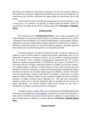 aprendizaje con métodos que le permitan al participarte ser parte de un proceso donde la
motivación lleva a la acción, implementando medidas que promuevan la investigación y al
conocimiento más allá de la culminación de alguna etapa sino hacerla parte de la vida
misma.
Se hace necesario tomar la interdisciplinariedad para la innovación educativa como
el factor que le va a permitir a los docentes la manera distinta de enseñar a diario sin
convertirse en una rutina de leer, dictar o escribir algún tema. Participante: Franhielys
Flores.
EXPLICACION
Cabe mencionar que la Multidisciplinariedad es una mezcla no-integradora de
varias disciplinas en la que cada disciplina conserva sus métodos y suposiciones sin cambio
o desarrollo de otras disciplinas en la relación multidisciplinar. Los profesionales docentes
implicados en una tarea multidisciplinar adoptan relaciones de colaboración con objetivos
comunes. La formación docente y la innovación educativa pueden ser articulados bajo dos
líneas de discusión: la relación teoría-práctica y la innovación curricular.
La formación docente y la innovación educativa son dos conceptos y campos que se
implican, ya que la innovar supone la construcción de nuevos aprendizajes, que a su vez
representan el desarrollo de procesos formativos. En ese sentido, los procesos generados
por la innovación y que se traducen en proyectos de mejoramiento para las acciones
educativas conducen progresivamente a la interrelación de la teoría y la práctica. En la
innovación educativa Cualquier innovación introduce novedades que provocan cambios;
esos cambios pueden ser drásticos, se deja de hacer las cosas como se hacían antes para
hacerlas de otra forma o progresivos, se hacen de forma parecida pero introduciendo alguna
novedad; en cualquier caso el cambio siempre mejora lo cambiado; es decir, la innovación
sirve para mejorar algo y conserva igual manera los métodos y suposiciones. La mejora
puede ser reducir el esfuerzo; reducir el coste; aumentar la rapidez en obtener resultados;
aumentar la calidad, satisfacer nuevas demandas, etc. Para que estas innovaciones
educativas tengan éxito el coste de introducirlas debe ser asequible para los usuarios de
dichas innovaciones. Los cambios drásticos suelen llevar asociado un alto coste y
únicamente se incorporan en situaciones límite o estratégicas.
A manera de cierre se puede afirmar que la articulación entre Multidisciplinariedad
e innovación está mediada por la investigación y significada por la innovación curricular, y
estos procesos facilitarían los procesos de innovación en educación lo que constituye el
gran reto para lograr un cambio en el sistema educativo. Participante: Orlanda Raquel
Pérez
Enfoque Personal

 
