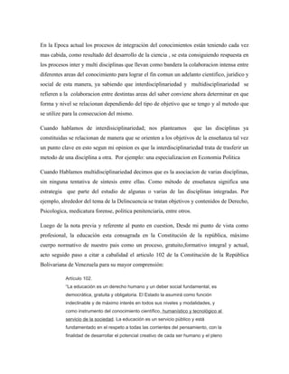 En la Epoca actual los procesos de integración del conocimientos están teniendo cada vez
mas cabida, como resultado del desarrollo de la ciencia , se esta consiguiendo respuesta en
los procesos inter y multi disciplinas que llevan como bandera la colaboracion intensa entre
diferentes areas del conocimiento para lograr el fin comun un adelanto cientifico, juridico y
social de esta manera, ya sabiendo que interdisciplinariedad y multidisciplinariedad se
refieren a la colaboracion entre destintas areas del saber conviene ahora determinar en que
forma y nivel se relacionan dependiendo del tipo de objetivo que se tengo y al metodo que
se utilize para la consecucion del mismo.
Cuando hablamos de interdisiciplinariedad; nos planteamos

que las disciplinas ya

constituidas se relacionan de manera que se orienten a los objetivos de la enseñanza tal vez
un punto clave en esto segun mi opinion es que la interdisciplinariedad trata de trasferir un
metodo de una disciplina a otra. Por ejemplo: una especializacion en Economia Politica
Cuando Hablamos multidisciplinariedad decimos que es la asociacion de varias disciplinas,
sin ninguna tentativa de síntesis entre ellas. Como método de enseñanza significa una
estrategia que parte del estudio de algunas o varias de las disciplinas integradas. Por
ejemplo, alrededor del tema de la Delincuencia se tratan objetivos y contenidos de Derecho,
Psicologica, medicatura forense, politica penitenciaria, entre otros.
Luego de la nota previa y referente al punto en cuestion, Desde mi punto de vista como
profesional, la educación esta consagrada en la Constitución de la república, máximo
cuerpo normativo de nuestro pais como un proceso, gratuito,formativo integral y actual,
acto seguido paso a citar a cabalidad el articulo 102 de la Constitución de la República
Bolivariana de Venezuela para su mayor comprensión:
Artículo 102.
“La educación es un derecho humano y un deber social fundamental, es
democrática, gratuita y obligatoria. El Estado la asumirá como función
indeclinable y de máximo interés en todos sus niveles y modalidades, y
como instrumento del conocimiento científico, humanístico y tecnológico al
servicio de la sociedad. La educación es un servicio público y está
fundamentado en el respeto a todas las corrientes del pensamiento, con la
finalidad de desarrollar el potencial creativo de cada ser humano y el pleno

 