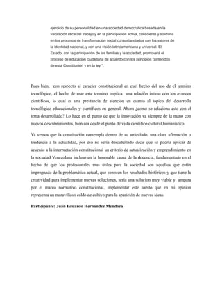 ejercicio de su personalidad en una sociedad democrática basada en la
valoración ética del trabajo y en la participación activa, consciente y solidaria
en los procesos de transformación social consustanciados con los valores de
la identidad nacional, y con una visión latinoamericana y universal. El
Estado, con la participación de las familias y la sociedad, promoverá el
proceso de educación ciudadana de acuerdo con los principios contenidos
de esta Constitución y en la ley “.

Pues bien, con respecto al caracter constitucional en cuel hecho del uso de el termino
tecnológico, el hecho de usar este termino implica una relación intima con los avances
científicos, lo cual es una prestancia de atención en cuanto al topico del desarrolla
tecnológico-educacionales y científicos en general. Ahora ¿como se relaciona esto con el
tema desarrollado? Lo hace en el punto de que la innovación va siempre de la mano con
nuevos descubrimientos, bien sea desde el punto de vista científico,cultural,humanístico.
Ya vemos que la constitución contempla dentro de su articulado, una clara afirmación o
tendencia a la actualidad, por eso no seria descabellado decir que se podría aplicar de
acuerdo a la interpretación constitucional un criterio de actualización y emprendimiento en
la sociedad Venezolana incluso en la honorable causa de la docencia, fundamentado en el
hecho de que los profesionales mas útiles para la sociedad son aquellos que están
impregnado de la problemática actual, que conocen los resultados históricos y que tiene la
creatividad para implementar nuevas soluciones, seria una solucion muy viable y ampara
por el marco normativo constitucional, implementar este habito que en mi opinion
representa un maravilloso caldo de cultivo para la aparición de nuevas ideas.
Participante: Juan Eduardo Hernandez Mendoza

 