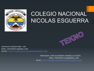 COLEGIO NACIONAL
NICOLAS ESGUERRA

SANTIAGO CAICEDO MINA – 804.
EMAIL: SANTIMINA21@GMAIL.COM
BLOGG: TEKNO-TICSANTIAGOCAICEDO804.BLOGSPOT.COM
PROFESOR: JOHN ALEXANDER CARABALLO ACOSTA.
EMAIL: PROFESOR.JOHN@GMAIL.COM
BLOG: HTTP-.//TEKNONICOLASESGUERRA.BLOGSPOT.COM

 