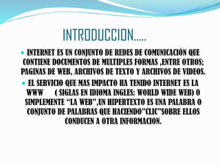 INTRODUCCION…..
 INTERNET ES UN CONJUNTO DE REDES DE COMUNICACIÓN QUE
CONTIENE DOCUMENTOS DE MULTIPLES FORMAS ,ENTRE OTROS;
PAGINAS DE WEB, ARCHIVOS DE TEXTO Y ARCHIVOS DE VIDEOS.
 EL SERVICIO QUE MAS IMPACTO HA TENIDO INTERNET ES LA
WWW ( SIGLAS EN IDIOMA INGLES: WORLD WIDE WEB) O
SIMPLEMENTE “LA WEB”,UN HIPERTEXTO ES UNA PALABRA O
CONJUNTO DE PALABRAS QUE HACIENDO”CLIC”SOBRE ELLOS
CONDUCEN A OTRA INFORMACION.
 