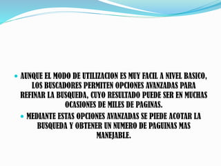  AUNQUE EL MODO DE UTILIZACION ES MUY FACIL A NIVEL BASICO,
LOS BUSCADORES PERMITEN OPCIONES AVANZADAS PARA
REFINAR LA BUSQUEDA, CUYO RESULTADO PUEDE SER EN MUCHAS
OCASIONES DE MILES DE PAGINAS.
 MEDIANTE ESTAS OPCIONES AVANZADAS SE PIEDE ACOTAR LA
BUSQUEDA Y OBTENER UN NUMERO DE PAGUINAS MAS
MANEJABLE.
 