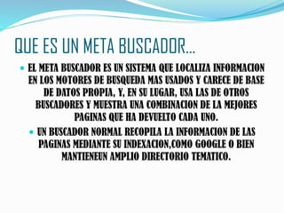 QUE ES UN META BUSCADOR…
 EL META BUSCADOR ES UN SISTEMA QUE LOCALIZA INFORMACION
EN LOS MOTORES DE BUSQUEDA MAS USADOS Y CARECE DE BASE
DE DATOS PROPIA, Y, EN SU LUGAR, USA LAS DE OTROS
BUSCADORES Y MUESTRA UNA COMBINACION DE LA MEJORES
PAGINAS QUE HA DEVUELTO CADA UNO.
 UN BUSCADOR NORMAL RECOPILA LA INFORMACION DE LAS
PAGINAS MEDIANTE SU INDEXACION,COMO GOOGLE O BIEN
MANTIENEUN AMPLIO DIRECTORIO TEMATICO.
 