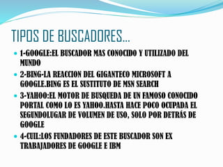 TIPOS DE BUSCADORES…
 1-GOOGLE:EL BUSCADOR MAS CONOCID0 Y UTILIZADO DEL
MUNDO
 2-BING-LA REACCION DEL GIGANTECO MICROSOFT A
GOOGLE.BING ES EL SUSTITUTO DE MSN SEARCH
 3-YAHOO:EL MOTOR DE BUSQUEDA DE UN FAMOSO CONOCIDO
PORTAL COMO LO ES YAHOO.HASTA HACE POCO OCUPADA EL
SEGUNDOLUGAR DE VOLUMEN DE USO, SOLO POR DETRÁS DE
GOOGLE
 4-CUIL:LOS FUNDADORES DE ESTE BUSCADOR SON EX
TRABAJADORES DE GOOGLE E IBM
 