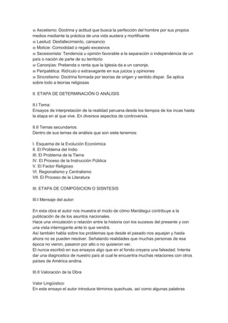  Ascetismo: Doctrina y actitud que busca la perfección del hombre por sus propios
medios mediante la práctica de una vida austera y mortificante
 Lasitud: Desfallecimiento, cansancio
 Molicie: Comodidad o regalo excesivos
 Secesionista: Tendencia u opinión favorable a la separación o independencia de un
país o nación de parte de su territorio
 Canonjías: Prebenda o renta que la Iglesia da a un canonje.
 Peripatética: Ridículo o extravagante en sus juicios y opiniones
 Sincretismo: Doctrina formada por teorías de origen y sentido dispar. Se aplica
sobre todo a teorías religiosas
II. ETAPA DE DETERMINACIÓN O ANÁLISIS
II.I Tema:
Ensayos de interpretación de la realidad peruana desde los tiempos de los incas hasta
la etapa en al que vive. En diversos aspectos de controversia.
II.II Temas secundarios:
Dentro de sus temas de análisis que son siete tenemos:
I. Esquema de la Evolución Económica
II. El Problema del Indio
III. El Problema de la Tierra
IV. El Proceso de la Instrucción Pública
V. El Factor Religioso
VI. Regionalismo y Centralismo
VII. El Proceso de la Literatura
III. ETAPA DE COMPOSICION O SISNTESIS
III.I Mensaje del autor:
En esta obra el autor nos muestra el modo de cómo Mariátegui contribuye a la
publicación de de los asuntos nacionales.
Hace una vinculación o relación entre la historia con los sucesos del presente y con
una vista interrogante ante lo que vendrá.
Así también habla sobre los problemas que desde el pasado nos aquejan y hasta
ahora no se pueden resolver. Señalando realidades que muchas personas de esa
época no vieron, pasaron por alto o no quisieron ver.
El nunca escribió en sus ensayos algo que en el fondo creyera una falsedad. Intenta
dar una diagnostico de nuestro país al cual le encuentra muchas relaciones con otros
países de América andina.
III.II Valoración de la Obra
Valor Lingüístico:
En este ensayo el autor introduce términos quechuas, así como algunas palabras
 