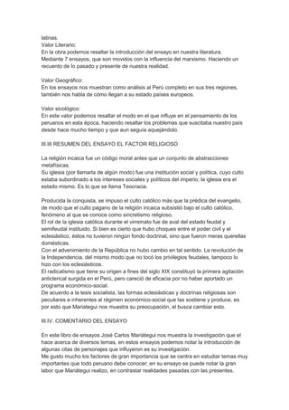 latinas.
Valor Literario:
En la obra podemos resaltar la introducción del ensayo en nuestra literatura.
Mediante 7 ensayos, que son movidos con la influencia del marxismo. Haciendo un
recuento de lo pasado y presente de nuestra realidad.
Valor Geográfico:
En los ensayos nos muestran como análisis al Perú completo en sus tres regiones,
también nos habla de cómo llegan a su estado países europeos.
Valor sicológico:
En este valor podemos resaltar el modo en el que influye en el pensamiento de los
peruanos en esta época, haciendo resaltar los problemas que suscitaba nuestro país
desde hace mucho tiempo y que aun seguía aquejándolo.
III.III RESUMEN DEL ENSAYO EL FACTOR RELIGIOSO
La religión incaica fue un código moral antes que un conjunto de abstracciones
metafísicas.
Su iglesia (por llamarla de algún modo) fue una institución social y política, cuyo culto
estaba subordinado a los intereses sociales y políticos del imperio; la iglesia era el
estado mismo. Es lo que se llama Teocracia.
Producida la conquista, se impuso el culto católico más que la prédica del evangelio,
de modo que el culto pagano de la religión incaica subsistió bajo el culto católico,
fenómeno al que se conoce como sincretismo religioso.
El rol de la iglesia católica durante el virreinato fue de aval del estado feudal y
semifeudal instituido. Si bien es cierto que hubo choques entre el poder civil y el
eclesiástico, éstos no tuvieron ningún fondo doctrinal, sino que fueron meras querellas
domésticas.
Con el advenimiento de la República no hubo cambio en tal sentido. La revolución de
la Independencia, del mismo modo que no tocó los privilegios feudales, tampoco lo
hizo con los eclesiásticos.
El radicalismo que tiene su origen a fines del siglo XIX constituyó la primera agitación
anticlerical surgida en el Perú, pero careció de eficacia por no haber aportado un
programa económico-social.
De acuerdo a la tesis socialista, las formas eclesiásticas y doctrinas religiosas son
peculiares e inherentes al régimen económico-social que las sostiene y produce, es
por esto que Mariategui nos muestra su preocupación, el busca cambiar esto.
III.IV. COMENTARIO DEL ENSAYO
En este libro de ensayos José Carlos Mariátegui nos muestra la investigación que el
hace acerca de diversos temas, en estos ensayos podemos notar la introducción de
algunas citas de personajes que influyeron es su investigación.
Me gusto mucho los factores de gran importancia que se centra en estudiar temas muy
importantes que todo peruano debe conocer; en su ensayo se puede notar la gran
labor que Mariátegui realizo, en contrastar realidades pasadas con las presentes.
 