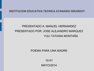 INSTITUCION EDUCATIVA TECNICA ATANASIO GIRARDOT
PRESENTADO A: MANUEL HERNANDEZ
PRESENTADO POR: JOSE ALEJANDRO MARQUEZ
YULI TATIANA MONTAÑA
POEMA PARA UNA MADRE
10-01
MAYO/2014
 