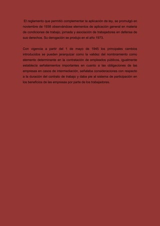 El reglamento que permitió complementar la aplicación de ley, se promulgó en
noviembre de 1938 observándose elementos de aplicación general en materia
de condiciones de trabajo, jornada y asociación de trabajadores en defensa de
sus derechos. Su derogación se produjo en el año 1973.
Con vigencia a partir del 1 de mayo de 1945 los principales cambios
introducidos se pueden jerarquizar como la validez del nombramiento como
elemento determinante en la contratación de empleados públicos, igualmente
establecía señalamientos importantes en cuanto a las obligaciones de las
empresas en casos de intermediación, señalaba consideraciones con respecto
a la duración del contrato de trabajo y daba pie al sistema de participación en
los beneficios de las empresas por parte de los trabajadores.
 
