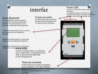 interfaz Puerto USB 
Conecte un cable USB al puerto USB y 
descargue 
los programas desde su ordenador al robot 
También puede utilizar la conexión inalámbrica 
Bluetooth para cargar y descargar datos. 
Puertos de salida 
El robot dispone de tres puertos 
de salida con las etiquetas A, B 
y C para motores o lámparas. 
Icono Bluetooth 
El icono Bluetooth muestra el estado 
actual de las conexiones inalámbricas 
Bluetooth. Si no se visualiza el icono 
Bluetooth, el Bluetooth está desactivado. 
El Bluetooth está activado pero su robot no 
está visible para otros dispositivos 
Bluetooth 
El Bluetooth está activado y su robot está 
visible para otros dispositivos Bluetooth. 
El Bluetooth está activado y su robot está 
conectado a un dispoIscitiovon Bolu eUtooSthB. 
Cuando conecta el robot a un ordenador 
con un cable USB, se visualizará el icono 
USB. Si desconecta el cable USB, 
el icono desaparecerá. 
Toma de corriente 
Si está utilizando la batería recargable y 
precisa cargarla, o si no está utilizando 
baterías AA, puede conectar un adaptador de 
corriente al robot utilizando la toma de 
corriente. 
 