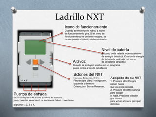 Ladrillo NXT 
Icono de funcionamiento 
Cuando se enciende el robot, el icono 
de funcionamiento gira. Si el icono de 
funcionamiento se detiene y no gira, se 
ha congelado el robot y debe reiniciarlo. 
Nivel de batería 
El icono de la batería muestra el nivel 
de energía del robot. Cuando la energía 
de la batería está baja , el icono 
Altavoz de la batería parpadea 
Cuando se incluyen sonidos en un programa, 
puede oírlos a través del altavoz 
Botones del NXT 
Naranja: Encender/Intro. 
Flechas gris claro: Navegación, 
izquierda y derecha 
Gris oscuro: Borrar/Regresar. 
Puertos de entrada 
El robot dispone de cuatro puertos de entrada 
para conectar sensores. Los sensores deben conectarse 
al puerto 1, 2, 3 o 4. 
Apagado de su NXT 
1. Presione el botón gris 
oscuro hasta 
que vea esta pantalla. 
2. Presione el botón naranja 
para apagar 
el robot. Presione el botón 
gris oscuro 
para volver al menú principal 
del robot. 
 