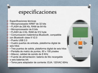 especificaciones 
O Especificaciones técnicas 
O • Microprocesador ARM7 de 32 bits 
O • FLASH de 256 Kb, RAM de 64 Kb 
O • Microprocesador de 8 bits 
O • FLASH de 4 Kb, RAM de 512 byte 
O • Comunicación inalámbrica Bluetooth, compatible 
O con Bluetooth clase II V2.0 
O • Puerto USB 2.0 
O • Cuatro puertos de entrada, plataforma digital de 
O seis hilos 
O • Tres puertos de salida, plataforma digital de seis hilos 
O • Pantalla de matriz de puntos, 60 x 100 píxeles 
O • Altavoz, calidad de sonido de 8 KHz 
O • Fuente de alimentación: batería de litio recargable 
O o seis baterías AA 
O • Toma para adaptador de corriente: EUA: 120VAC 60Hz 
 