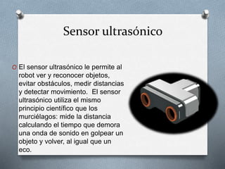 Sensor ultrasónico 
O El sensor ultrasónico le permite al 
robot ver y reconocer objetos, 
evitar obstáculos, medir distancias 
y detectar movimiento. El sensor 
ultrasónico utiliza el mismo 
principio científico que los 
murciélagos: mide la distancia 
calculando el tiempo que demora 
una onda de sonido en golpear un 
objeto y volver, al igual que un 
eco. 
 