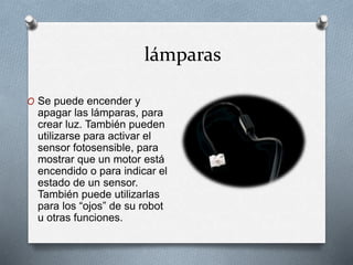 lámparas 
O Se puede encender y 
apagar las lámparas, para 
crear luz. También pueden 
utilizarse para activar el 
sensor fotosensible, para 
mostrar que un motor está 
encendido o para indicar el 
estado de un sensor. 
También puede utilizarlas 
para los “ojos” de su robot 
u otras funciones. 
 
