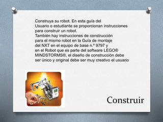 Construya su robot. En esta guía del 
Usuario o estudiante se proporcionan instrucciones 
para construir un robot. 
También hay instrucciones de construcción 
para el mismo robot en la Guía de montaje 
del NXT en el equipo de base n.º 9797 y 
en el Robot que es parte del software LEGO® 
MINDSTORMS®, el diseño de construcción debe 
ser único y original debe ser muy creativo el usuario 
Construir 
 