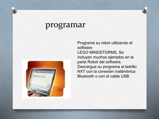 programar 
Programe su robot utilizando el 
software 
LEGO MINDSTORMS. Se 
incluyen muchos ejemplos en la 
parte Robot del software. 
Descargue su programa al ladrillo 
NXT con la conexión inalámbrica 
Bluetooth o con el cable USB 
 