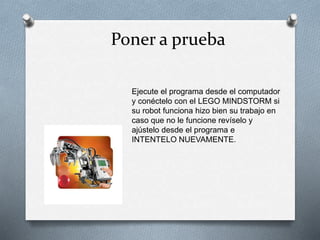 Poner a prueba 
Ejecute el programa desde el computador 
y conéctelo con el LEGO MINDSTORM si 
su robot funciona hizo bien su trabajo en 
caso que no le funcione revíselo y 
ajústelo desde el programa e 
INTENTELO NUEVAMENTE. 
 