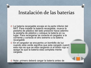 Instalación de las baterías 
O La batería recargable encaja en la parte inferior del 
NXT. Para instalar la batería recargable, mueva la 
pestaña de plástico del lado presione hacia adentro 
la pestaña de plástico y coloque la batería en su 
lugar. Para recargarse se conecta el cargador a la 
corriente y conecte el otro extremo a la batería 
recargable 
O En el cargador se encuentra un bombillo de luz 
cuando esta verde significa que esta cargado cuando 
esta rojo es que se esta cargando si el botón rojo se 
apaga es que la batería esta completa mente 
cargada. 
O Nota: primero deberá cargar la batería antes de 
utilizarla 
 