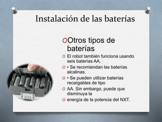 Instalación de las baterías 
OOtros tipos de 
baterías 
O El robot también funciona usando 
seis baterías AA. 
O • Se recomiendan las baterías 
alcalinas. 
O • Se pueden utilizar baterías 
recargables de tipo 
O AA. Sin embargo, puede que 
disminuya la 
O energía de la potencia del NXT. 
 