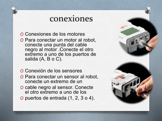 conexiones 
O Conexiones de los motores 
O Para conectar un motor al robot, 
conecte una punta del cable 
negro al motor .Conecte el otro 
extremo a uno de los puertos de 
salida (A, B o C). 
O Conexión de los sensores 
O Para conectar un sensor al robot, 
conecte un extremo de un 
O cable negro al sensor. Conecte 
el otro extremo a uno de los 
O puertos de entrada (1, 2, 3 o 4). 
 