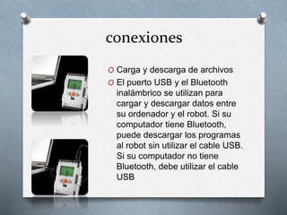 conexiones 
O Carga y descarga de archivos 
O El puerto USB y el Bluetooth 
inalámbrico se utilizan para 
cargar y descargar datos entre 
su ordenador y el robot. Si su 
computador tiene Bluetooth, 
puede descargar los programas 
al robot sin utilizar el cable USB. 
Si su computador no tiene 
Bluetooth, debe utilizar el cable 
USB 
 