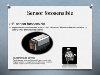 Sensor fotosensible 
O El sensor fotosensible 
O le permite al robot diferenciar entre lo claro y lo oscuro diferenciar la luminosidad de un 
color y otro y diferenciar los colores 
Sugerencias de uso 
Puede agregar el sensor fotosensible a un modelo robot y 
luego programar el comportamiento del modelo para que 
cambie cuando se activa el sensor fotosensible. 
 