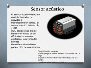 Sensor acústico 
El sensor acústico detecta el 
nivel de decibeles: la 
suavidad o 
intensidad de un sonido. El 
sensor acústico detecta dB 
y dBA. 
dBA: sonidos que el oído 
humano es capaz de oír. 
dB: todos los sonidos 
existentes, incluyendo los 
sonidos 
demasiado altos o bajos 
para el oído de una persona 
Sugerencias de uso 
Puede agregar el sensor acústico a un modelo NXT y 
luego 
programar el comportamiento del modelo para que 
cambie 
cuando se activa el sensor acústico. 
 