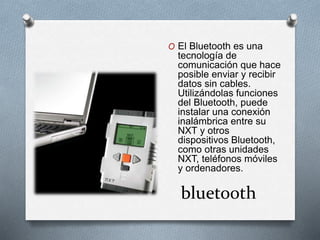 O El Bluetooth es una 
tecnología de 
comunicación que hace 
posible enviar y recibir 
datos sin cables. 
Utilizándolas funciones 
del Bluetooth, puede 
instalar una conexión 
inalámbrica entre su 
NXT y otros 
dispositivos Bluetooth, 
como otras unidades 
NXT, teléfonos móviles 
y ordenadores. 
bluetooth 
