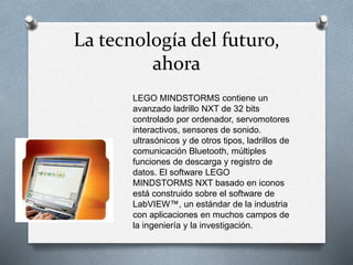 La tecnología del futuro, 
ahora 
LEGO MINDSTORMS contiene un 
avanzado ladrillo NXT de 32 bits 
controlado por ordenador, servomotores 
interactivos, sensores de sonido. 
ultrasónicos y de otros tipos, ladrillos de 
comunicación Bluetooth, múltiples 
funciones de descarga y registro de 
datos. El software LEGO 
MINDSTORMS NXT basado en iconos 
está construido sobre el software de 
LabVIEW™, un estándar de la industria 
con aplicaciones en muchos campos de 
la ingeniería y la investigación. 
 
