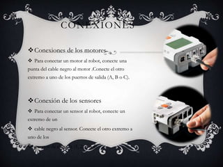 CONEXIONES 
Conexiones de los motores 
 Para conectar un motor al robot, conecte una 
punta del cable negro al motor .Conecte el otro 
extremo a uno de los puertos de salida (A, B o C). 
Conexión de los sensores 
 Para conectar un sensor al robot, conecte un 
extremo de un 
 cable negro al sensor. Conecte el otro extremo a 
uno de los 
 puertos de entrada (1, 2, 3 o 4). 
 