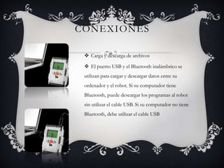 CONEXIONES 
 Carga y descarga de archivos 
 El puerto USB y el Bluetooth inalámbrico se 
utilizan para cargar y descargar datos entre su 
ordenador y el robot. Si su computador tiene 
Bluetooth, puede descargar los programas al robot 
sin utilizar el cable USB. Si su computador no tiene 
Bluetooth, debe utilizar el cable USB 
 