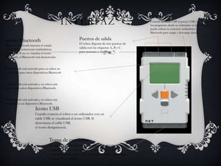 INTERFAZ 
Puerto USB 
Conecte un cable USB al puerto USB y descargue 
los programas desde su ordenador al robot También 
puede utilizar la conexión inalámbrica 
Bluetooth para cargar y descargar datos. 
Puertos de salida 
El robot dispone de tres puertos de 
salida con las etiquetas A, B y C 
para motores o lámparas. 
Icono Bluetooth 
El icono Bluetooth muestra el estado 
actual de las conexiones inalámbricas 
Bluetooth. Si no se visualiza el icono 
Bluetooth, el Bluetooth está desactivado. 
El Bluetooth está activado pero su robot no 
está visible para otros dispositivos Bluetooth 
El Bluetooth está activado y su robot está 
visible para otros dispositivos Bluetooth. 
El Bluetooth está activado y su robot está 
conectado a un dispositivo Bluetooth. 
Icono USB 
Cuando conecta el robot a un ordenador con un 
cable USB, se visualizará el icono USB. Si 
desconecta el cable USB, 
el icono desaparecerá. 
Toma de corriente 
Si está utilizando la batería recargable y precisa 
cargarla, o si no está utilizando baterías AA, puede 
conectar un adaptador de corriente al robot utilizando 
la toma de corriente. 
 